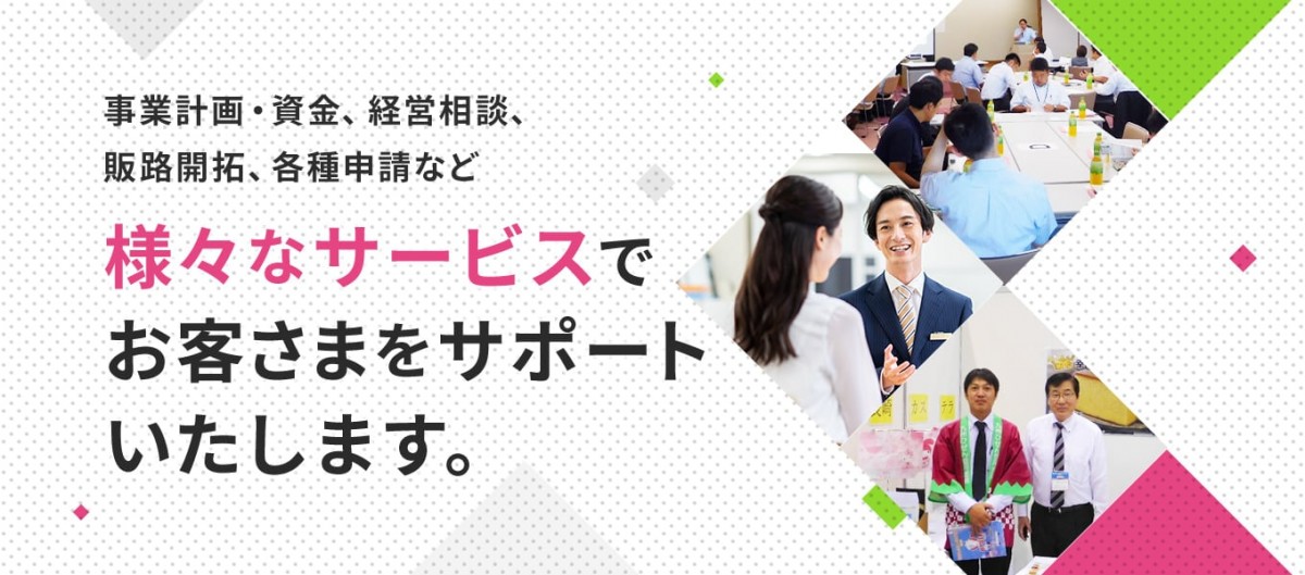 事業計画・資金、経営相談、販路開拓、各種申請など様々なサービスでお客さまをサポートいたします。