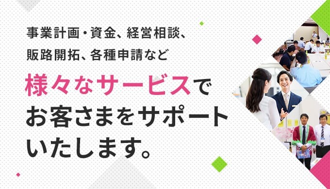 事業計画・資金、経営相談、販路開拓、各種申請など様々なサービスでお客さまをサポートいたします。