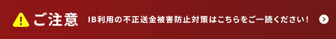 ご注意　IB利用の不正送金被害防止対策はこちらをご一読ください！