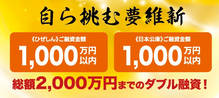 自ら挑む夢維新 《ひぜしん》ご融資金額1,000万円以内 《日本公庫》ご融資金額1,000万円以内 総額2,000万円までのダブル融資！